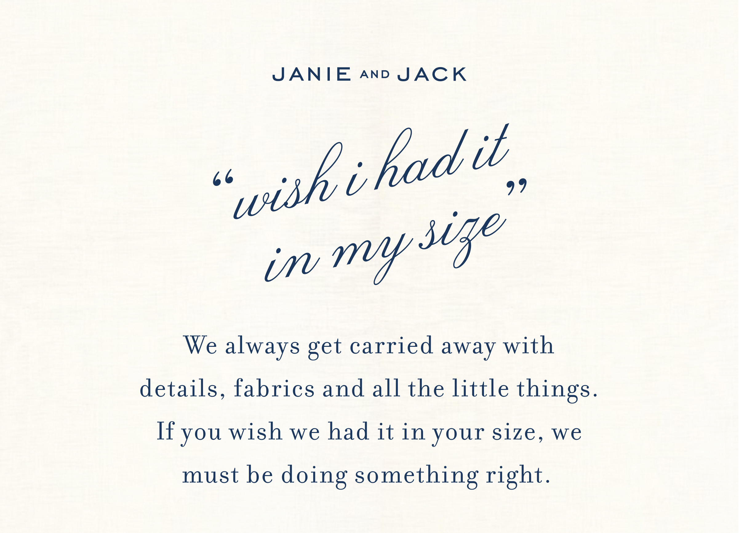JANIE AND JACK - "wish i had it in my size" - We always get carried away with details, fabrics and all the little things. If you wish we had it in your size, we must be doing something right.