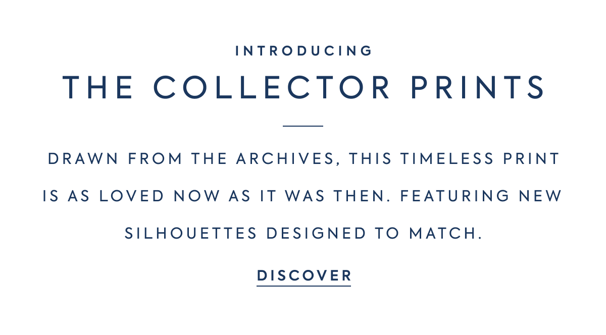 INTRODUCING - THE COLLECTOR PRINTS - DRAWN FROM THE ARCHIVES, THIS TIMELESS PRINT IS AS LOVED NOW AS IT WAS THEN. FEATURING NEW SILHOUETTES DESIGNED TO MATCH. - DISCOVER