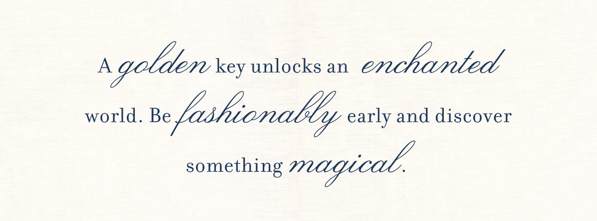 A golden key unlocks an enchanted world. Be fashionably early and discover something magical.