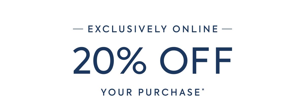 EXCLUSIVELY ONLINE - 20% OFF - YOUR PURCHASE*