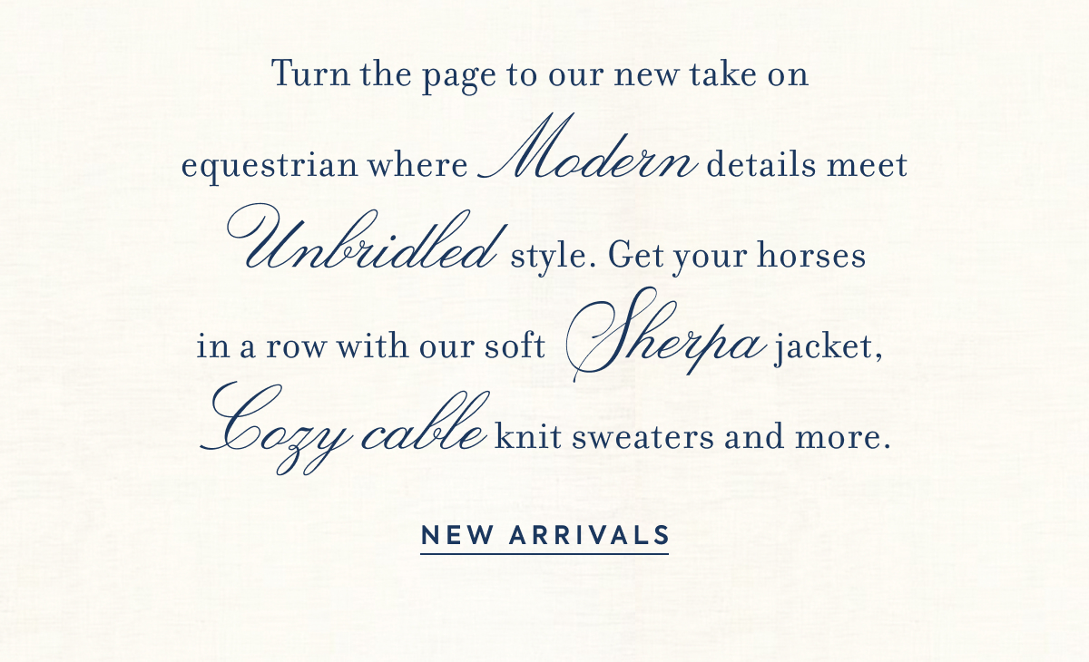 Turn the page to our new take on equestrian where Modern details meet Unbridled style. Get your horses in a row with our soft Sherpa jacket, Cozy cable knit sweaters and more. - NEW ARRIVALS