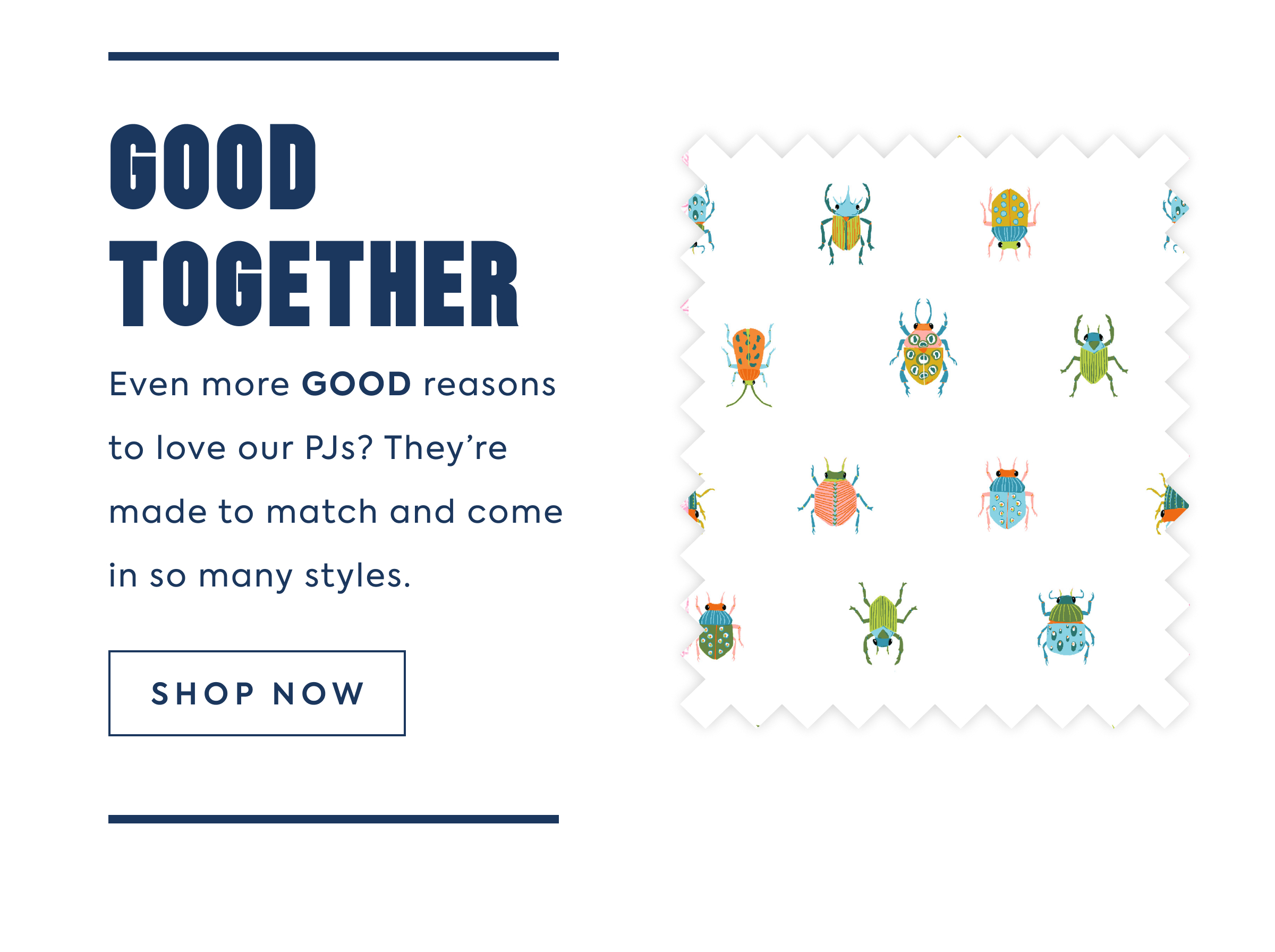 GOOD TOGETHER Even more GOOD reasons to love our PJs? They're made to match and come in so many styles.