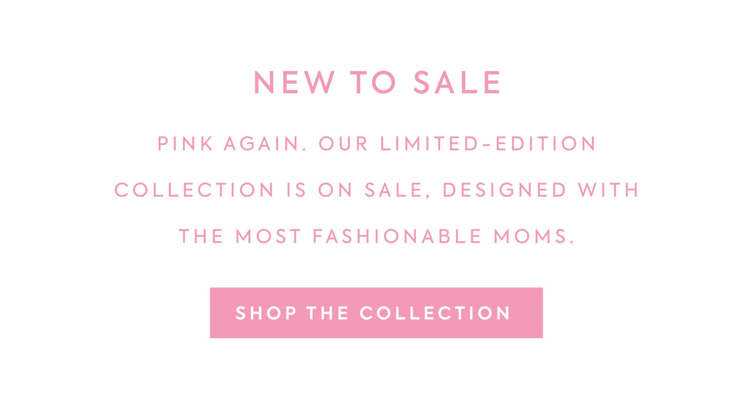 NEW TO SALE - PINK AGAIN. OUR LIMITED-EDITION - COLLECTION IS ON SALE, DESIGNED WITH - THE MOST FASHIONABLE MOMS. - SHOP THE COLLECTION