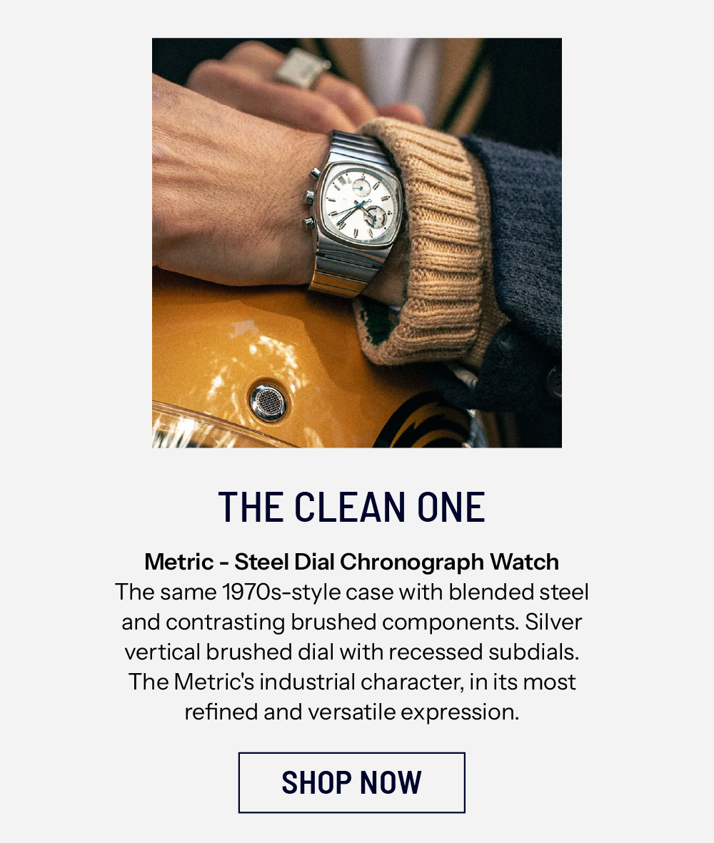 THE CLEAN ONE Metric - Steel Dial Chronograph Watch The same 1970s-style case with blended steel and contrasting brushed components. Silver vertical brushed dial with recessed subdials. The Metric's industrial character, in its most refined and versatile expression. SHOP NOW