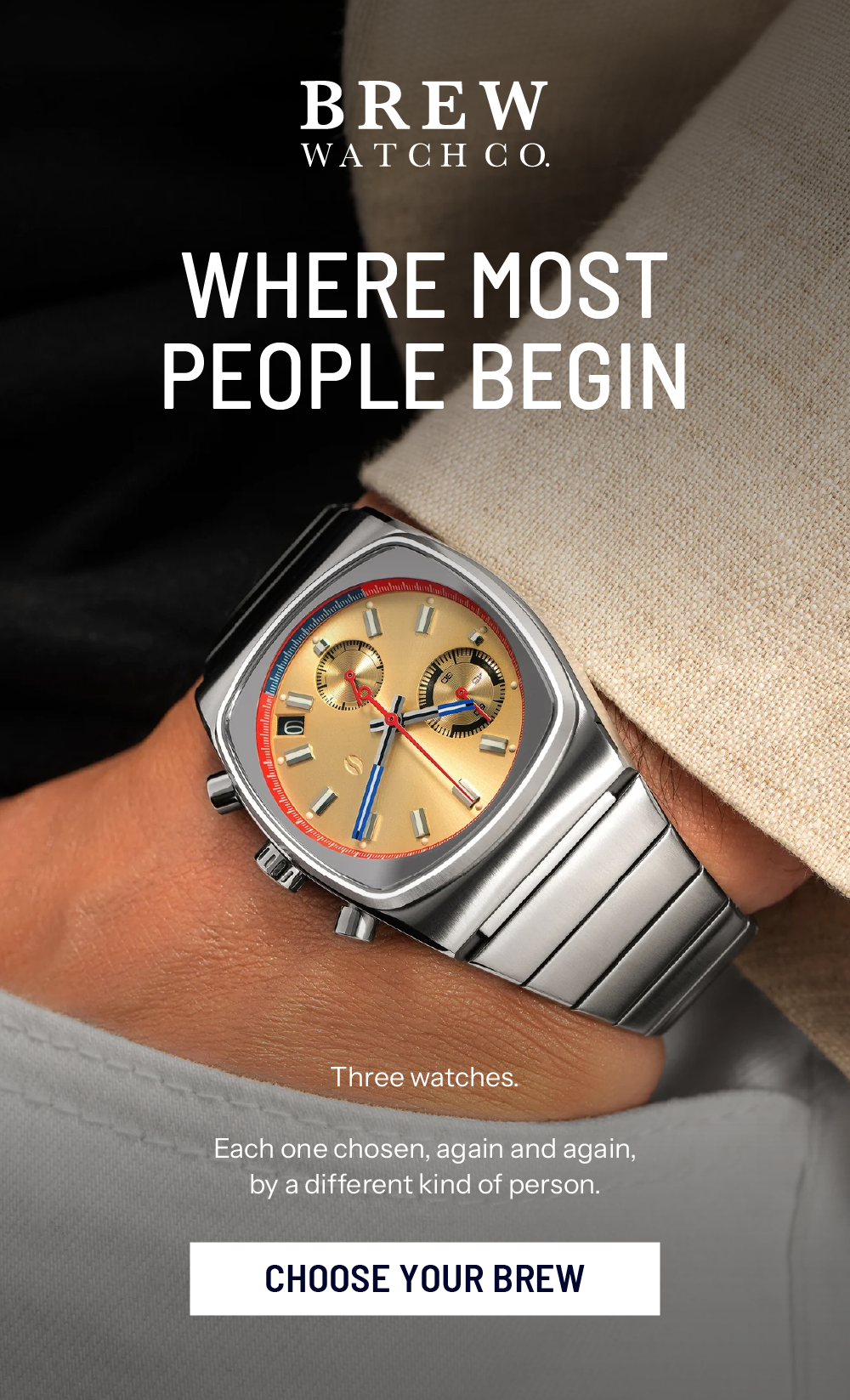 Where Most People Begin. Three watches.    Each one chosen, again and again, by a different kind of person. CHOOSE YOUR BREW