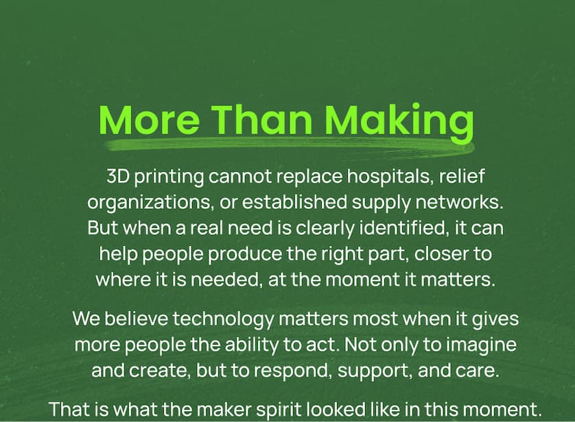 3D printing cannot replace hospitals, relief organizations, or established supply networks. But when a real need is clearly identified, it can help people produce the right part, closer to where it is needed, at the moment it matters. We believe technology matters most when it gives more people the ability to act. Not only to imagine and create, but to respond, support, and care. That is what the maker spirit looked like in this moment.
