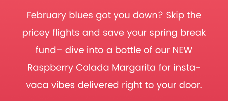 February blues got you down? Skip the pricey flights and save your spring break fund - dive into a bottle of our NEW Raspberry Colada Margarita for insta-vaca vibes delivered right to your door.