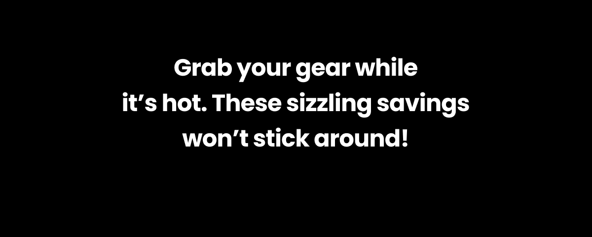 Grab your gear while it's hot. These sizzling savings won't stick around.