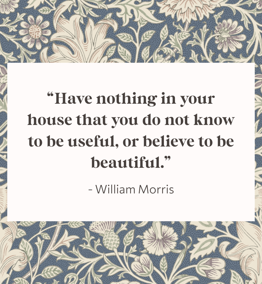 "Have nothing in your house that you do not know to be useful, or believe to be beautiful." - William Morris