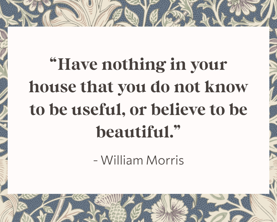 "Have nothing in your house that you do not know to be useful, or believe to be beautiful." - William Morris