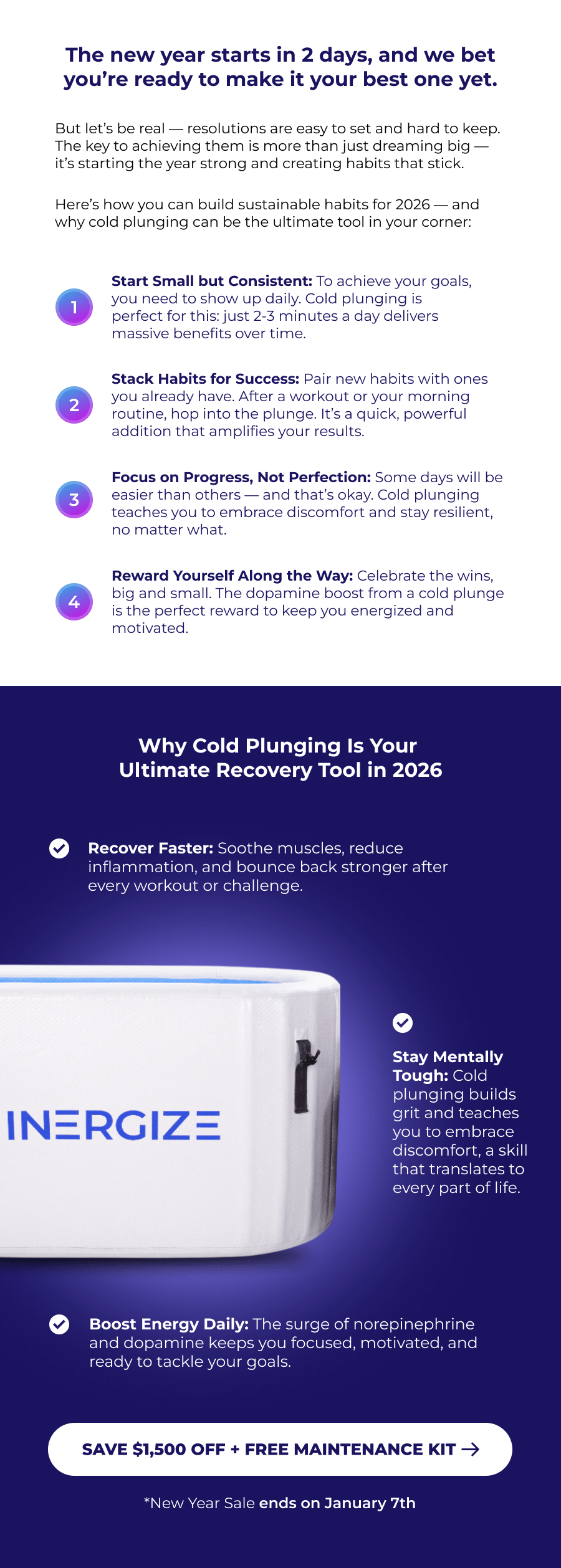 The new year starts in 2 days, and we bet you're ready to make it your best one yet. But let's be real — resolutions are easy to set and hard to keep. The key to achieving them is more than just dreaming big — it's starting the year strong and creating habits that stick.  Here's how you can build sustainable habits for 2026 — and why cold plunging can be the ultimate tool in your corner: 1 Start Small but Consistent: To achieve your goals, you need to show up daily. Cold plunging is perfect for this: just 2-3 minutes a day delivers massive benefits over time. 2 Stack Habits for Success: Pair new habits with ones you already have. After a workout or your morning routine, hop into the plunge. It's a quick, powerful addition that amplifies your results. 3 Focus on Progress, Not Perfection: Some days will be easier than others — and that's okay. Cold plunging teaches you to embrace discomfort and stay resilient, no matter what. 4 Reward Yourself Along the Way: Celebrate the wins, big and small. The dopamine boost from a cold plunge is the perfect reward to keep you energized and motivated. Why Cold Plunging Is Your  Ultimate Recovery Tool in 2026 Recover Faster: Soothe muscles, reduce inflammation, and bounce back stronger after every workout or challenge. Stay Mentally Tough: Cold plunging builds grit and teaches you to embrace discomfort, a skill that translates to every part of life. Boost Energy Daily: The surge of norepinephrine and dopamine keeps you focused, motivated, and ready to tackle your goals.