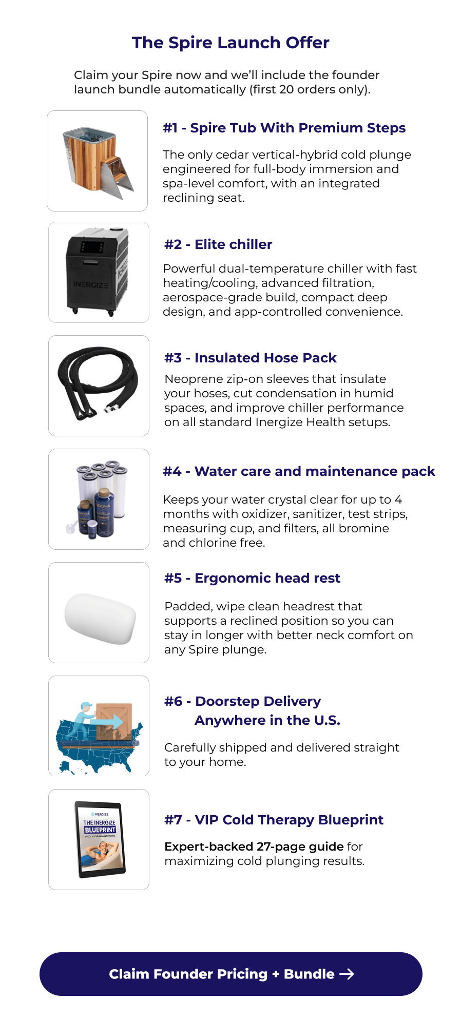 The Spire Launch Offer Claim your Spire now and we'll include the founder launch bundle automatically (first 20 orders only). #1 - Spire Tub With Premium Steps The only cedar vertical-hybrid cold plunge engineered for full-body immersion and spa-level comfort, with an integrated reclining seat. #2 - Elite chiller Powerful dual-temperature chiller with fast heating/cooling, advanced filtration, aerospace-grade build, compact deep design, and app-controlled convenience. #3 - Insulated Hose Pack Neoprene zip-on sleeves that insulate your hoses, cut condensation in humid spaces, and improve chiller performance on all standard Inergize Health setups. #4 - Water care and maintenance pack Keeps your water crystal clear for up to 4 months with oxidizer, sanitizer, test strips, measuring cup, and filters, all bromine and chlorine free. #5 - Ergonomic head rest Padded, wipe clean headrest that supports a reclined position so you can stay in longer with better neck comfort on any Spire plunge. #6 - Doorstep Delivery         Anywhere in the U.S. Carefully shipped and delivered straight to your home. #7 - VIP Cold Therapy Blueprint Expert-backed 27-page guide for maximizing cold plunging results. Claim Founder Pricing + Bundle