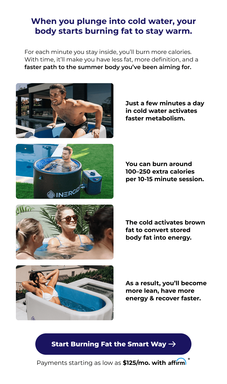 When you plunge into cold water, your body starts burning fat to stay warm. For each minute you stay inside, you'll burn more calories. With time, it'll make you have less fat, more definition, and a faster path to the summer body you've been aiming for. Just a few minutes a day in cold water activates faster metabolism. You can burn around 100–250 extra calories per 10-15 minute session. The cold activates brown fat to convert stored body fat into energy. As a result, you'll become more lean, have more energy & recover faster.