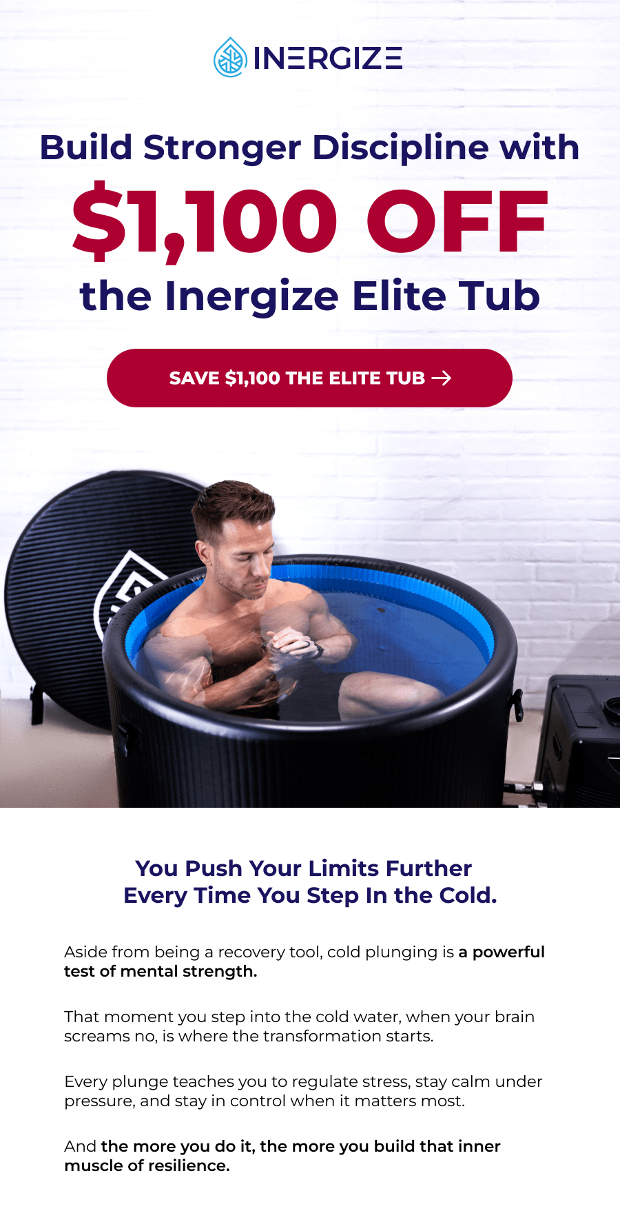 Build Stronger Discipline with $1,100 off the Inergize Elite Tub. You Push Your Limits Further  Every Time You Step In the Cold. Aside from being a recovery tool, cold plunging is a powerful test of mental strength.  That moment you step into the cold water, when your brain screams no, is where the transformation starts.   Every plunge teaches you to regulate stress, stay calm under pressure, and stay in control when it matters most.  And the more you do it, the more you build that inner muscle of resilience.