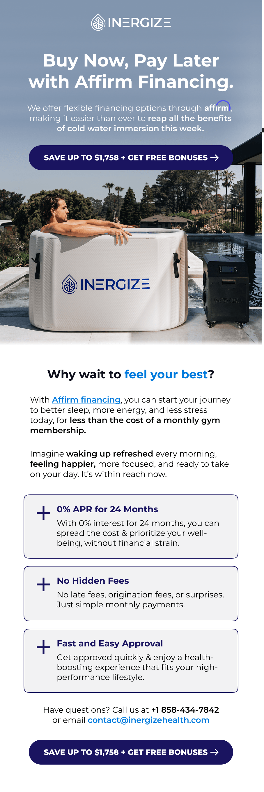 Buy Now, Pay Later with Affirm Financing. We offer flexible financing options through              , making it easier than ever to reap all the benefits of cold water immersion this week. Why wait to feel your best? With Affirm financing, you can start your journey to better sleep, more energy, and less stress today, for less than the cost of a monthly gym membership.  Imagine waking up refreshed every morning, feeling happier, more focused, and ready to take on your day. It's within reach now. 0% APR for 24 Months With 0% interest for 24 months, you can spread the cost & prioritize your well-being, without financial strain. No Hidden Fees No late fees, origination fees, or surprises. Just simple monthly payments. Fast and Easy Approval Get approved quickly & enjoy a health-boosting experience that fits your high-performance lifestyle. Have questions? Call us at +1 858-434-7842 or email contact@inergizehealth.com
