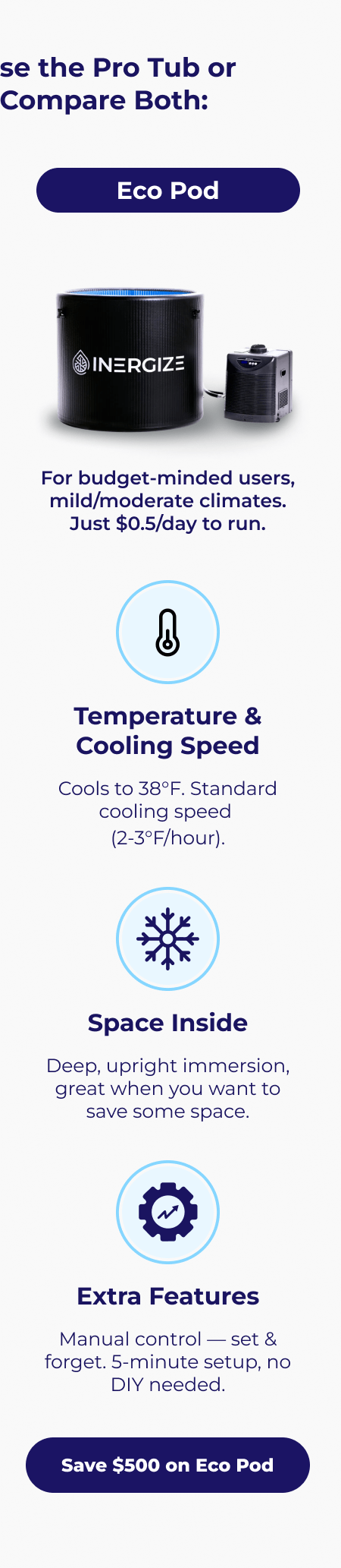 Eco Pod For budget-minded users, mild/moderate climates. Just $0.5/day to run. Temperature & Cooling Speed Cools to 38°F. Standard cooling speed  (2-3°F/hour). Space Inside Deep, upright immersion, great when you want to save some space. Extra Features Manual control — set & forget. 5-minute setup, no DIY needed.