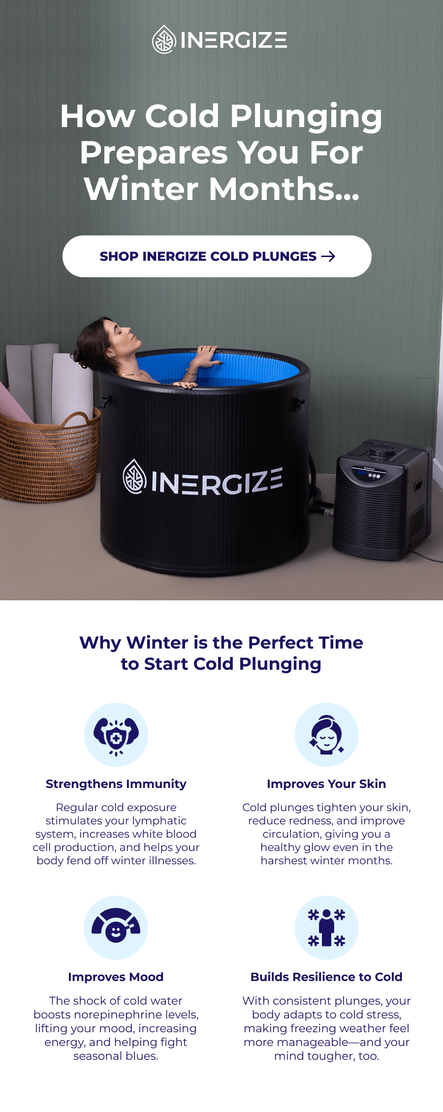 How Cold Plunging Prepares You For Winter Months... Why Winter is the Perfect Time to Start Cold Plunging Strengthens Immunity Improves Your Skin Regular cold exposure stimulates your lymphatic system, increases white blood cell production, and helps your body fend off winter illnesses. Cold plunges tighten your skin, reduce redness, and improve circulation, giving you a healthy glow even in the harshest winter months. Improves Mood Builds Resilience to Cold The shock of cold water boosts norepinephrine levels, lifting your mood, increasing energy, and helping fight seasonal blues. With consistent plunges, your body adapts to cold stress, making freezing weather feel more manageable—and your mind tougher, too.