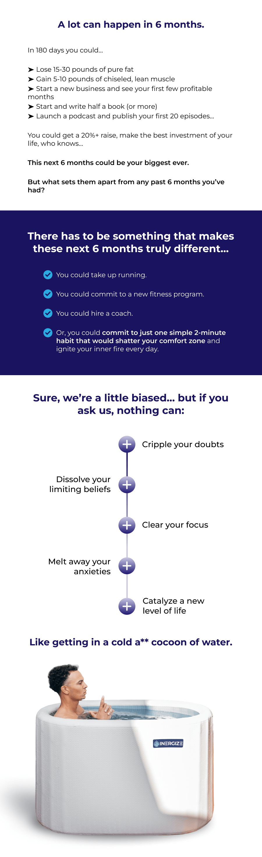 A lot can happen in 6 months. In 180 days you could…  ➤ Lose 15-30 pounds of pure fat  ➤ Gain 5-10 pounds of chiseled, lean muscle ➤ Start a new business and see your first few profitable months ➤ Start and write half a book (or more) ➤ Launch a podcast and publish your first 20 episodes…  You could get a 20%+ raise, make the best investment of your life, who knows…   This next 6 months could be your biggest ever.    But what sets them apart from any past 6 months you've had? There has to be something that makes these next 6 months truly different… You could take up running.    You could commit to a new fitness program.    You could hire a coach.    Or, you could commit to just one simple 2-minute habit that would shatter your comfort zone and ignite your inner fire every day. Sure, we're a little biased… but if you ask us, nothing can: Cripple your doubts Dissolve your limiting beliefs Clear your focus Melt away your anxieties Catalyze a new level of life  Like getting in a cold a** cocoon of water.