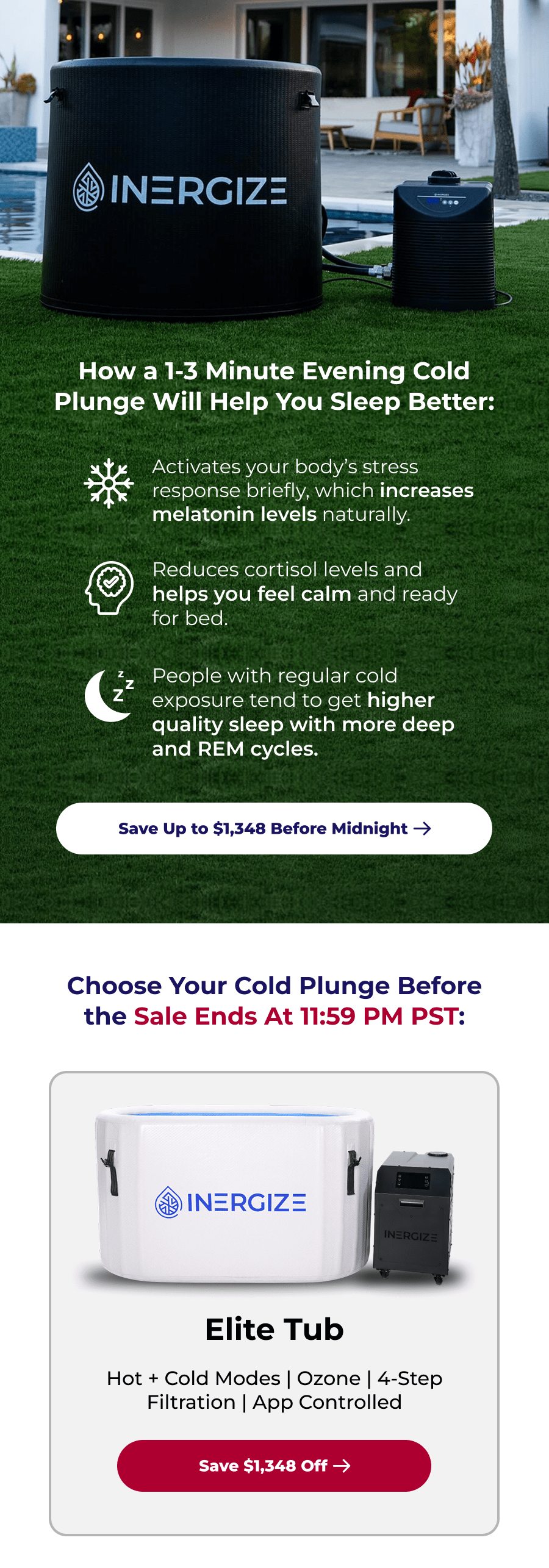 How a 1-3 Minute Evening Cold Plunge Will Help You Sleep Better: Activates your body's stress response briefly, which increases melatonin levels naturally. Reduces cortisol levels and helps you feel calm and ready for bed. People with regular cold exposure tend to get higher quality sleep with more deep and REM cycles. Choose Your Cold Plunge Before the Sale Ends At 11:59 PM PST: Elite Tub Hot + Cold Modes | Ozone | 4-Step Filtration | App Controlled