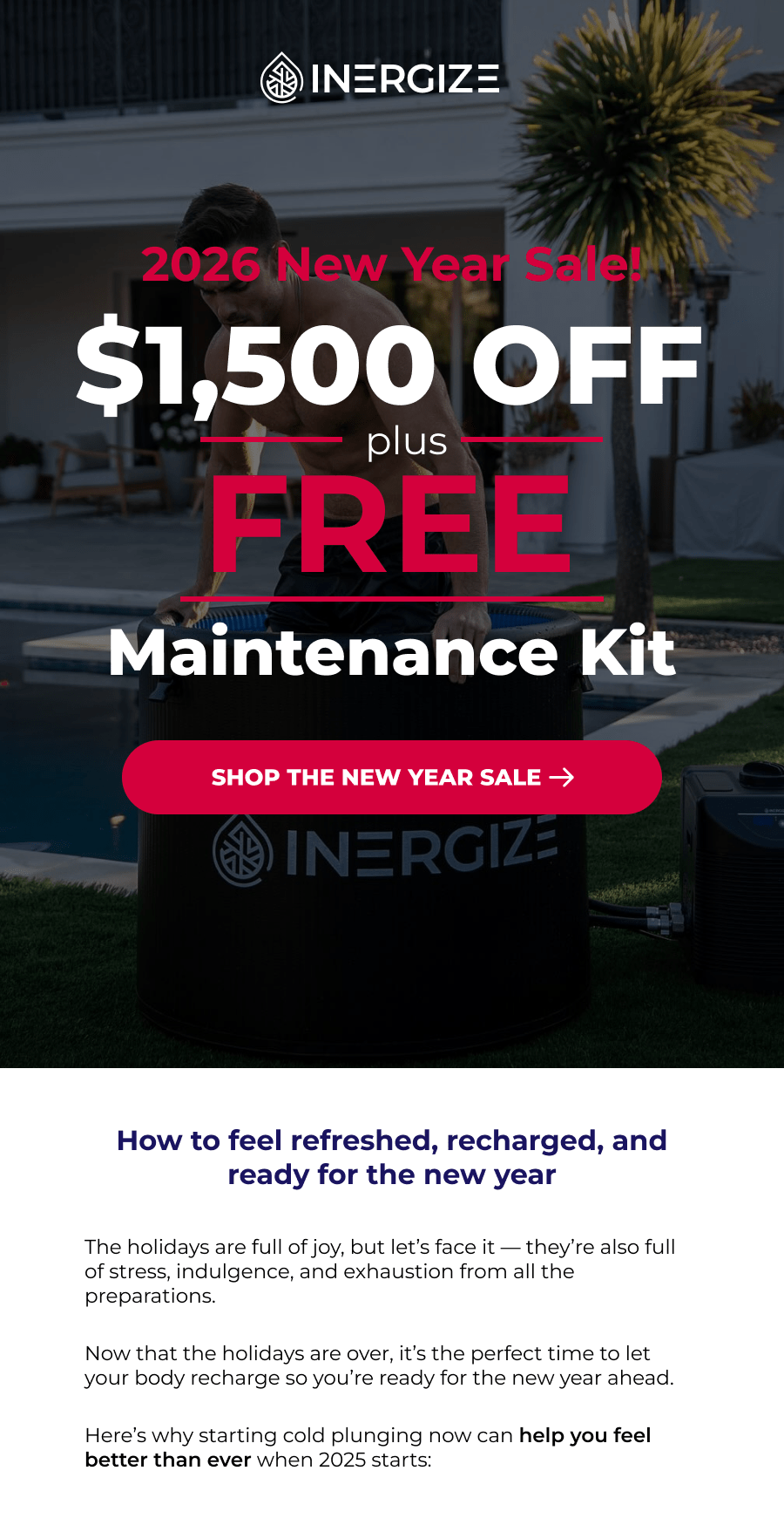 2026 New Year Sale. How to feel refreshed, recharged, and ready for the new year The holidays are full of joy, but let's face it — they're also full of stress, indulgence, and exhaustion from all the preparations.  Now that the holidays are over, it's the perfect time to let your body recharge so you're ready for the new year ahead.  Here's why starting cold plunging now can help you feel better than ever when 2025 starts: