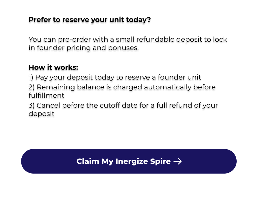 Prefer to reserve your unit today?  You can pre-order with a small refundable deposit to lock in founder pricing and bonuses.  How it works: 1) Pay your deposit today to reserve a founder unit 2) Remaining balance is charged automatically before fulfillment 3) Cancel before the cutoff date for a full refund of your deposit  Claim My Inergize Spire