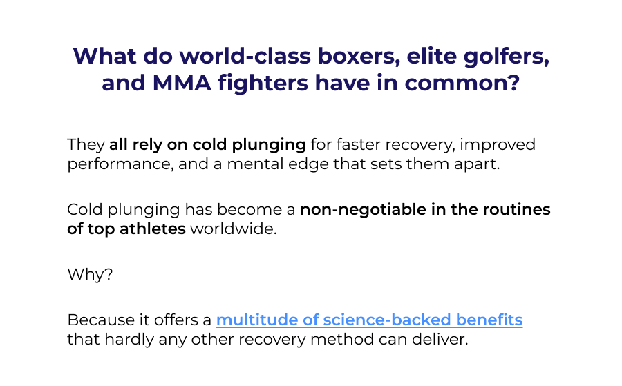 What do world-class boxers, elite golfers, and MMA fighters have in common? They all rely on cold plunging for faster recovery, improved performance, and a mental edge that sets them apart.  Cold plunging has become a non-negotiable in the routines of top athletes worldwide.   Why?  Because it offers a multitude of science-backed benefits that hardly any other recovery method can deliver.