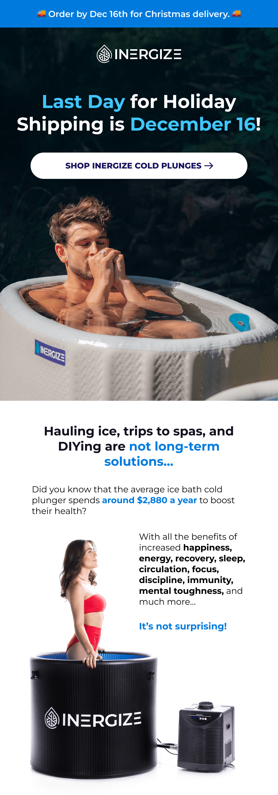 Last Day for Holiday Shipping is December 16! Hauling ice, trips to spas, and DIYing are not long-term solutions… Did you know that the average ice bath cold plunger spends around $2,880 a year to boost their health? With all the benefits of increased happiness, energy, recovery, sleep, circulation, focus, discipline, immunity, mental toughness, and much more…   It's not surprising!