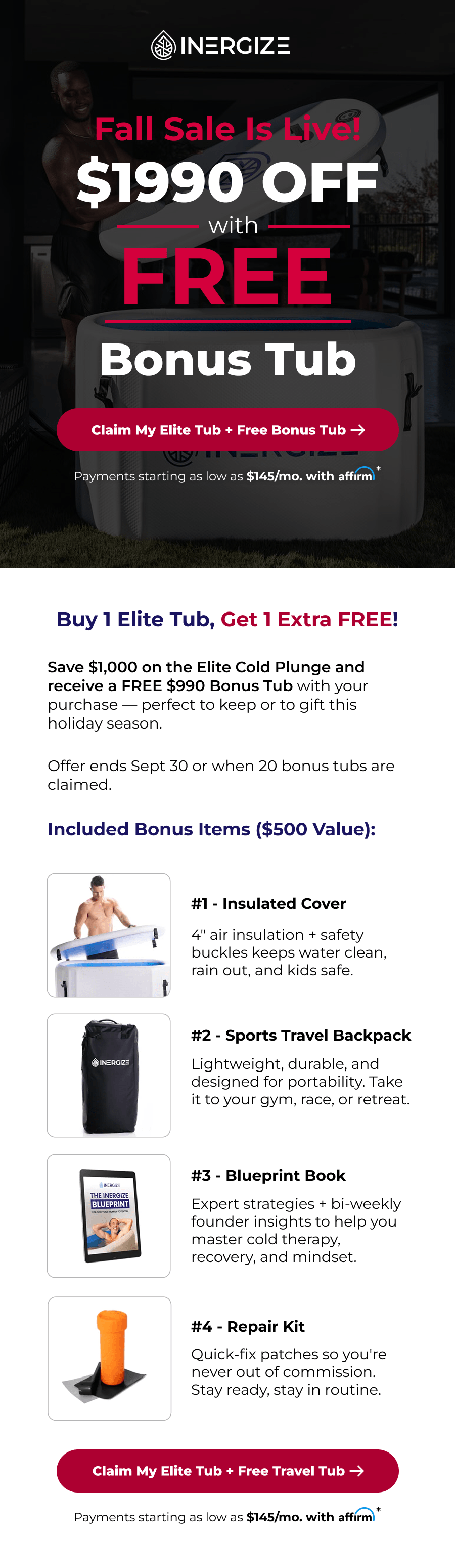 Fall Sale is live! $1990 off with free bonus tub. Buy 1 Elite Tub, Get 1 Extra FREE! Save $1,000 on the Elite Cold Plunge and receive a FREE $990 Bonus Tub with your purchase — perfect to keep or to gift this holiday season.   Offer ends Sept 30 or when 20 bonus tubs are claimed.  Included Bonus Items ($500 Value): #1 - Insulated Cover 4" air insulation + safety buckles keeps water clean, rain out, and kids safe. #2 - Sports Travel Backpack Lightweight, durable, and designed for portability. Take it to your gym, race, or retreat. #3 - Blueprint Book Expert strategies + bi-weekly founder insights to help you master cold therapy, recovery, and mindset. #4 - Repair Kit Quick-fix patches so you're never out of commission. Stay ready, stay in routine.