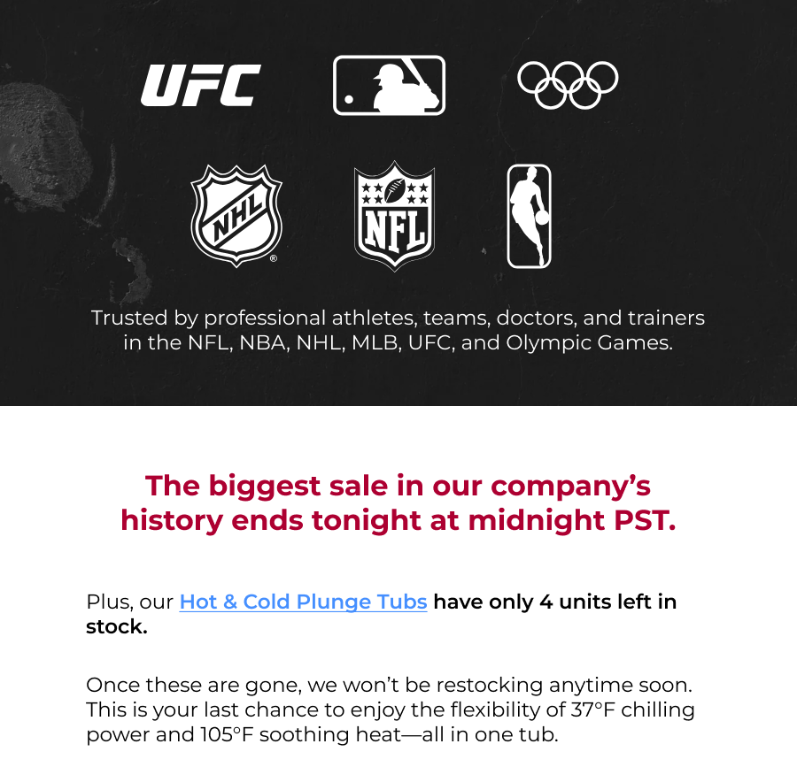 Trusted by professional athletes, teams, doctors, and trainers in the NFL, NBA, NHL, MLB, UFC, and Olympic Games. The biggest sale in our company's history ends tonight at midnight PST. Plus, our Hot & Cold Plunge Tubs have only 4 units left in stock.  Once these are gone, we won't be restocking anytime soon. This is your last chance to enjoy the flexibility of 37°F chilling power and 105°F soothing heat—all in one tub. 