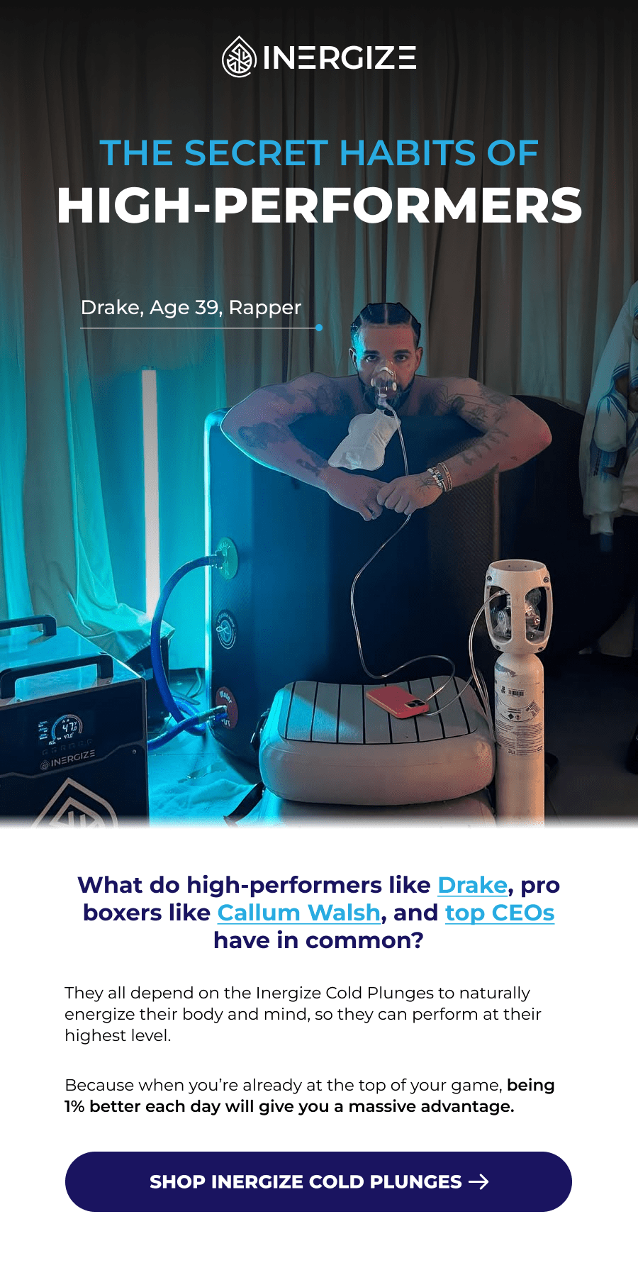 The secret habits of high-performers. Drake, Age 39, Rapper What do high-performers like Drake, pro boxers like Callum Walsh, and top CEOs have in common? They all depend on the Inergize Cold Plunges to naturally energize their body and mind, so they can perform at their highest level.  Because when you're already at the top of your game, being 1% better each day will give you a massive advantage.