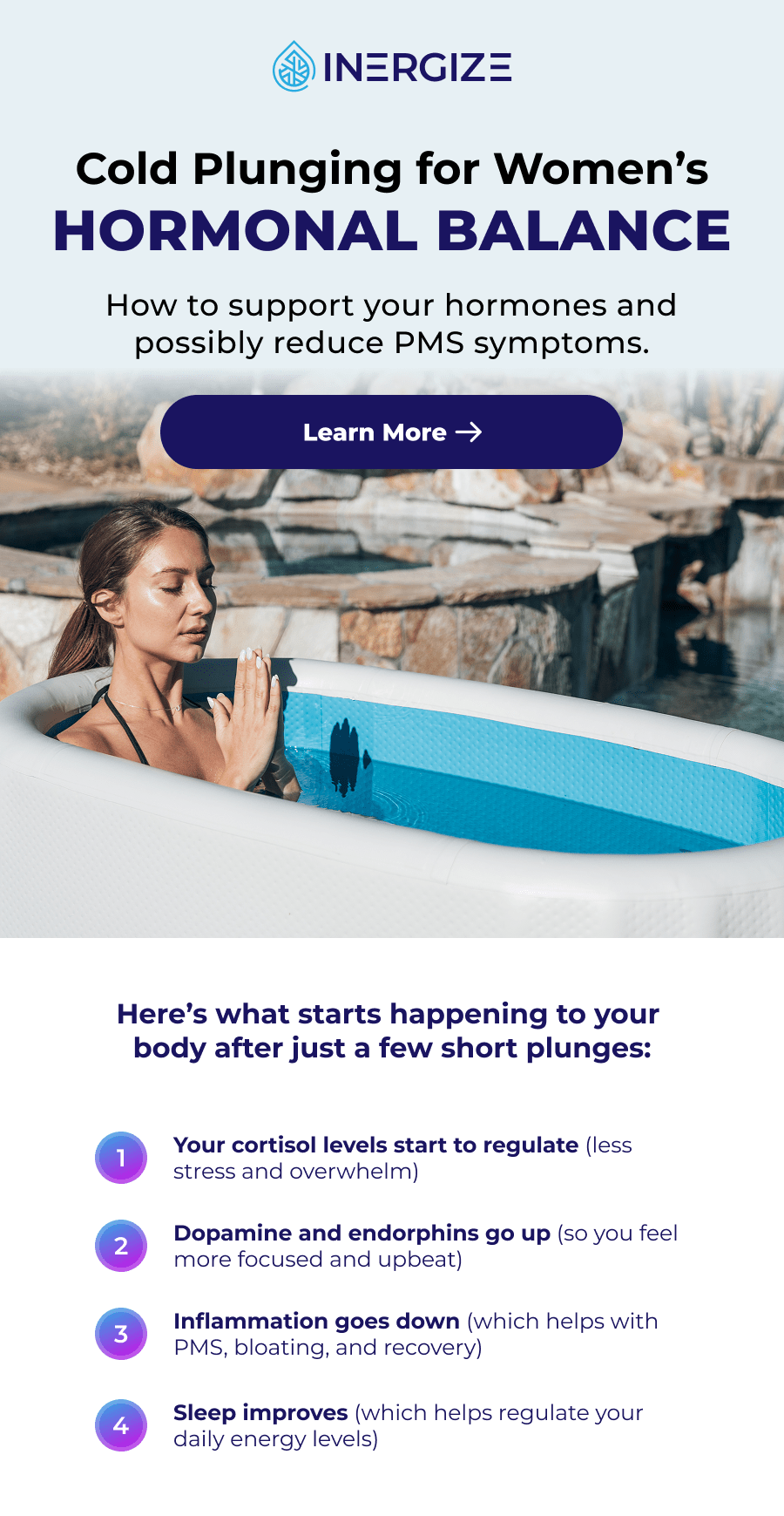 Cold Plunging for Women's  Hormonal Balance How to support your hormones and possibly reduce PMS symptoms. Learn More Here's what starts happening to your  body after just a few short plunges: 1 Your cortisol levels start to regulate (less stress and overwhelm) 2 Dopamine and endorphins go up (so you feel more focused and upbeat) 3 Inflammation goes down (which helps with PMS, bloating, and recovery) 4 Sleep improves (which helps regulate your daily energy levels)