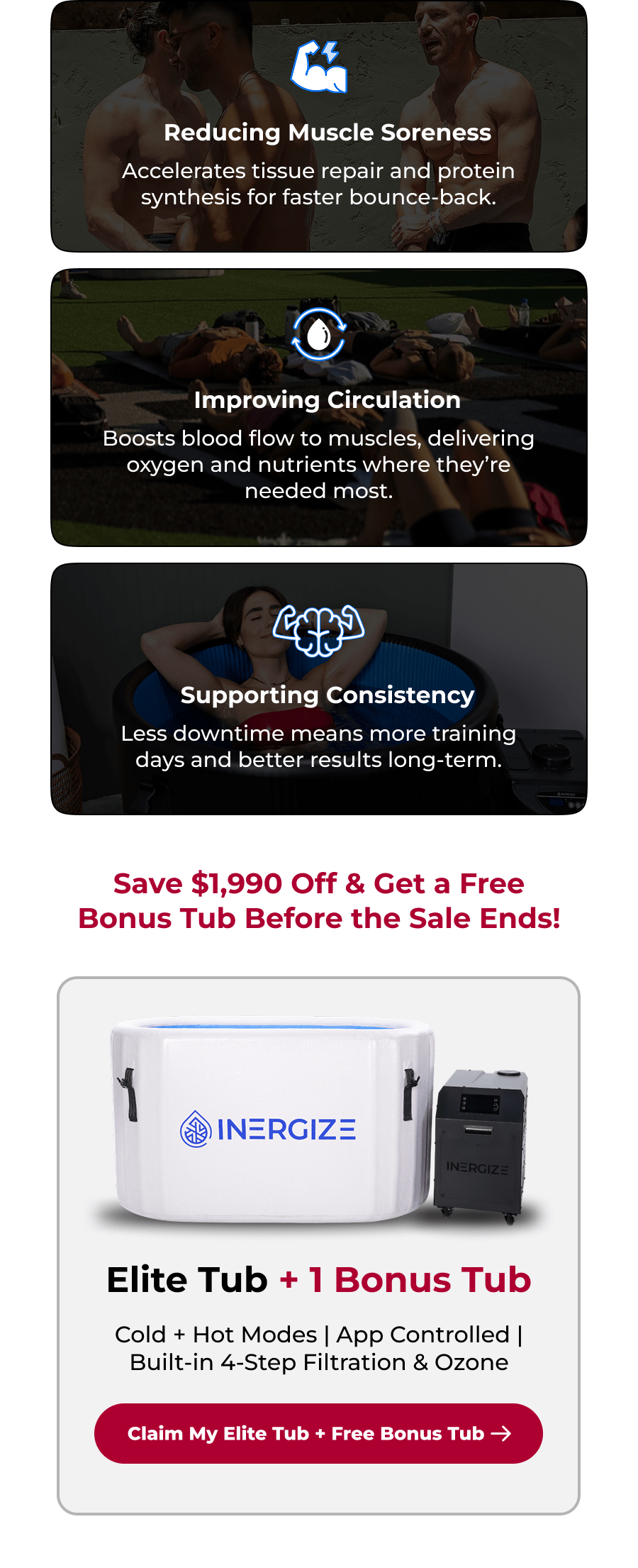 Reducing Muscle Soreness Accelerates tissue repair and protein synthesis for faster bounce-back. Improving Circulation Boosts blood flow to muscles, delivering oxygen and nutrients where they're needed most. Supporting Consistency Less downtime means more training days and better results long-term. Save $1,990 Off & Get a Free Bonus Tub Before the Sale Ends! Elite Tub + 1 Bonus Tub Cold + Hot Modes | App Controlled | Built-in 4-Step Filtration & Ozone
