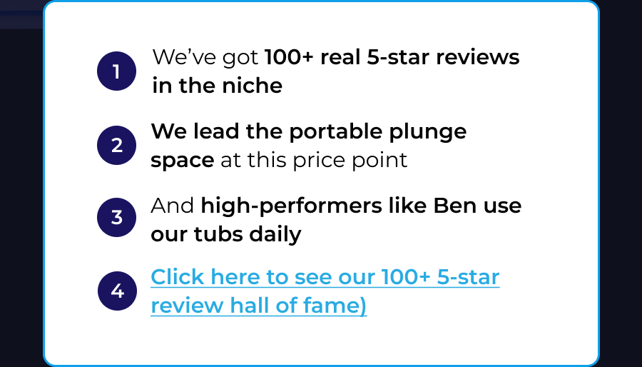 Still deciding? Just know this: 1 We've got 100+ real 5-star reviews in the niche 2 We lead the portable plunge space at this price point 3 And high-performers like Ben use our tubs daily 4 Click here to see our 100+ 5-star review hall of fame)