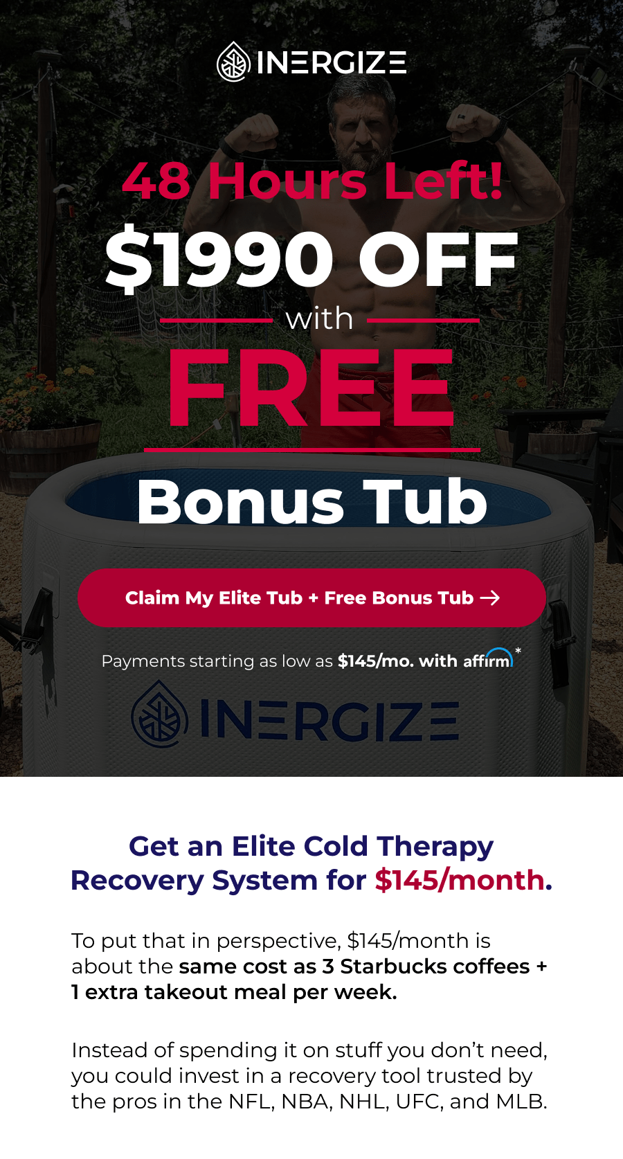 48 hours left. Get $1,990 Off with a free bonus tub. Get an Elite Cold Therapy Recovery System for $145/month. To put that in perspective, $145/month is about the same cost as 3 Starbucks coffees + 1 extra takeout meal per week.  Instead of spending it on stuff you don't need, you could invest in a recovery tool trusted by the pros in the NFL, NBA, NHL, UFC, and MLB.