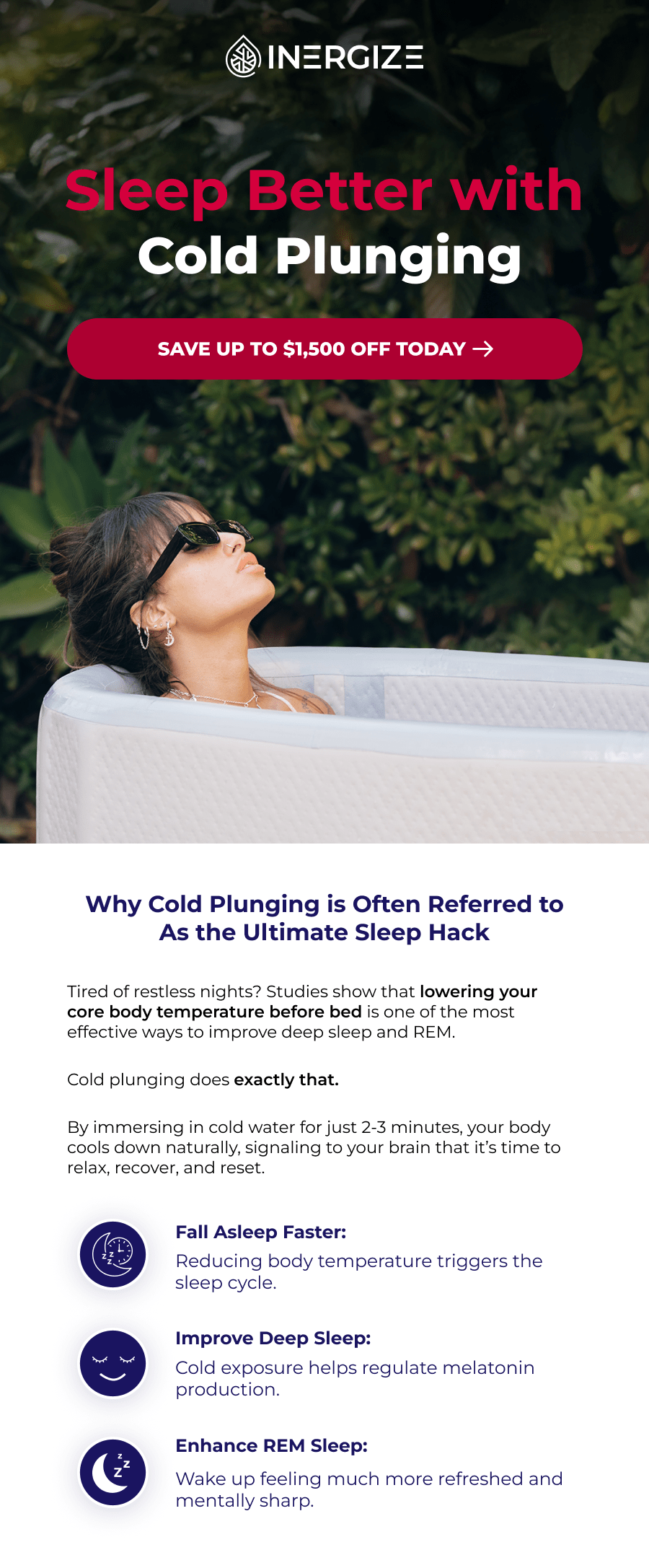 Sleep Better with Cold Plunging: Why Cold Plunging is Often Referred to As the Ultimate Sleep Hack Tired of restless nights? Studies show that lowering your core body temperature before bed is one of the most effective ways to improve deep sleep and REM.  Cold plunging does exactly that.  By immersing in cold water for just 2-3 minutes, your body cools down naturally, signaling to your brain that it's time to relax, recover, and reset. Fall Asleep Faster: Reducing body temperature triggers the sleep cycle. Improve Deep Sleep: Cold exposure helps regulate melatonin production. Enhance REM Sleep: Wake up feeling much more refreshed and mentally sharp.