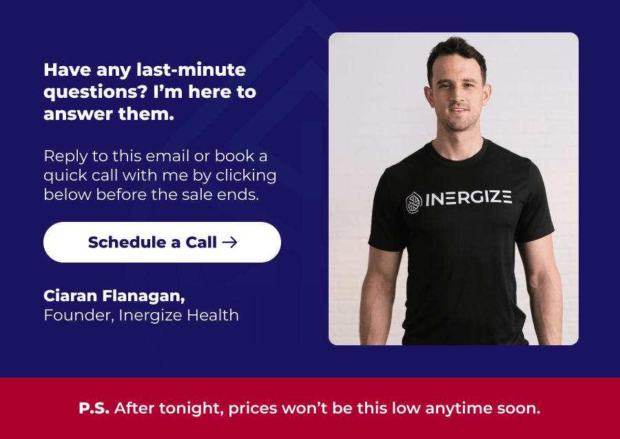 Have any last-minute questions? I'm here to answer them. Reply to this email or book a quick call with me by clicking below before the sale ends. Schedule a Call Ciaran Flanagan, Founder, Inergize Health P.S. After tonight, prices won't be this low anytime soon.