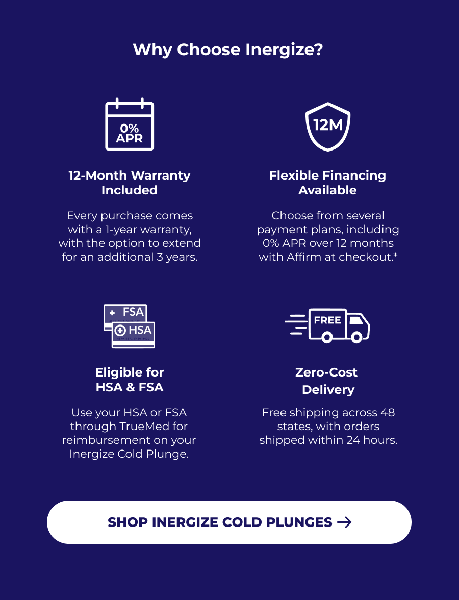 Why Choose Inergize? 12-Month Warranty Included Flexible Financing Available Every purchase comes with a 1-year warranty, with the option to extend for an additional 3 years. Choose from several payment plans, including 0% APR over 12 months with Affirm at checkout.* Eligible for HSA & FSA Zero-Cost  Delivery Use your HSA or FSA through TrueMed for reimbursement on your Inergize Cold Plunge. Free shipping across 48 states, with orders shipped within 24 hours.