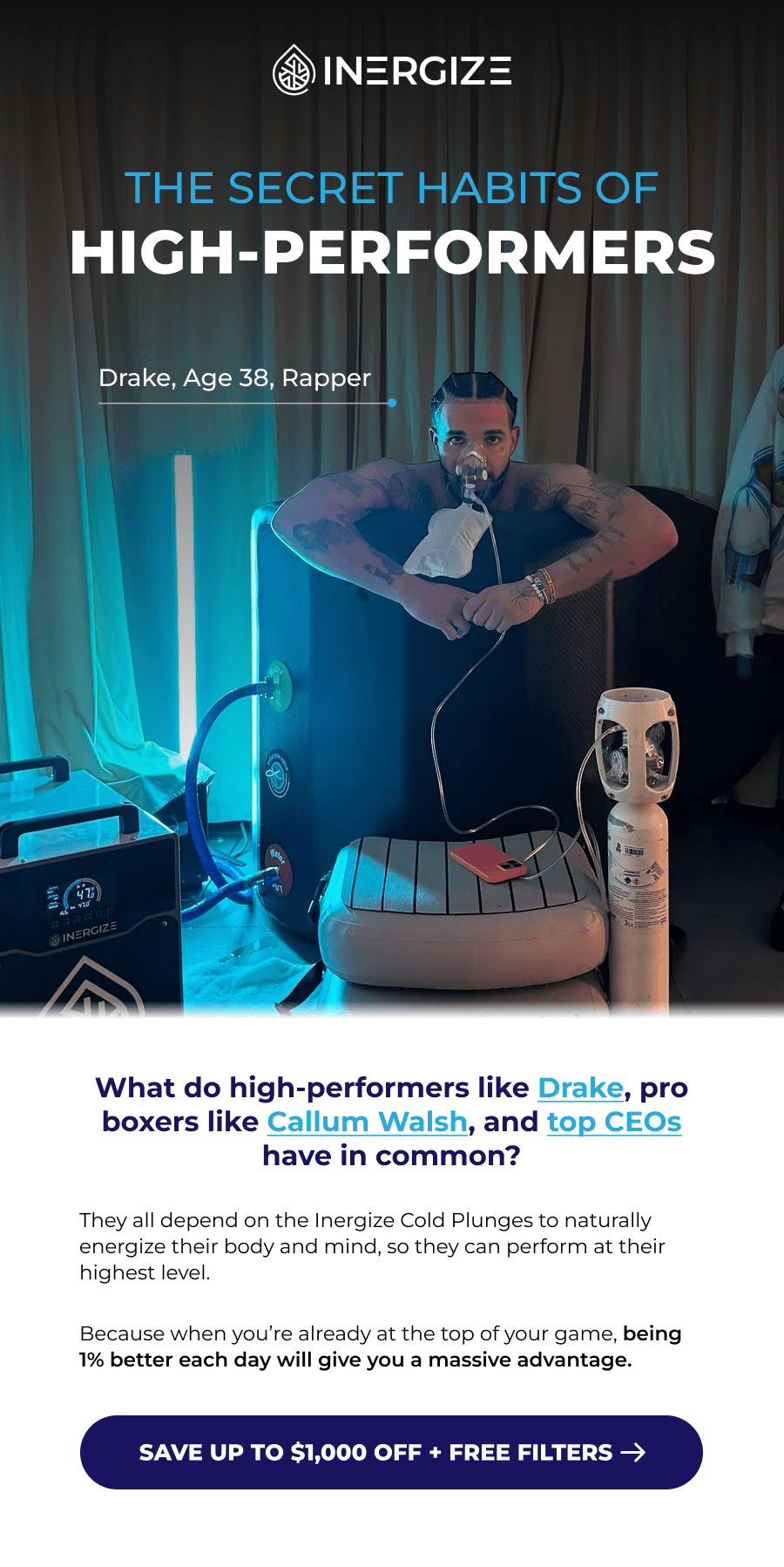 The Secret Habits of High-Performers. Drake, Age 38, Rapper. What do high-performers like Drake, pro boxers like Callum Walsh, and top CEOs have in common? They all depend on the Inergize Cold Plunges to naturally energize their body and mind, so they can perform at their highest level.  Because when you're already at the top of your game, being 1% better each day will give you a massive advantage.
