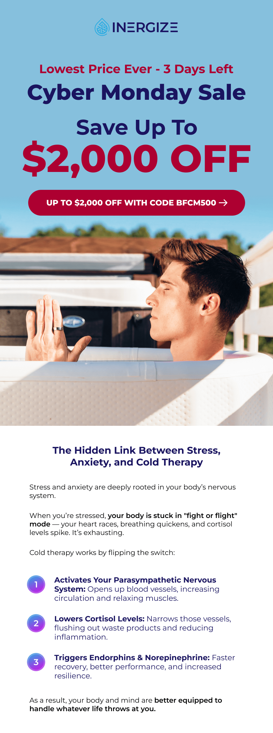 Lowest price ever - 3 days left. Save up to $2,000 with code BFCM500. The Hidden Link Between Stress, Anxiety, and Cold Therapy Stress and anxiety are deeply rooted in your body's nervous system.  When you're stressed, your body is stuck in "fight or flight" mode — your heart races, breathing quickens, and cortisol levels spike. It's exhausting.  Cold therapy works by flipping the switch: 1 Activates Your Parasympathetic Nervous System: Opens up blood vessels, increasing circulation and relaxing muscles. 2 Lowers Cortisol Levels: Narrows those vessels, flushing out waste products and reducing inflammation. 3 Triggers Endorphins & Norepinephrine: Faster recovery, better performance, and increased resilience. As a result, your body and mind are better equipped to handle whatever life throws at you. A 3-Minute Routine for a Lifetime of Calm In just a few minutes a day, you can reset your mind and body: 10 seconds: Adrenaline surges, giving you energy and alertness. 1 minute: Norepinephrine releases, enhancing mood and reducing anxiety. Blood vessels constrict, reducing inflammation. 2-3 Minutes:  The parasympathetic nervous system activates, bringing deep calm and clarity.
