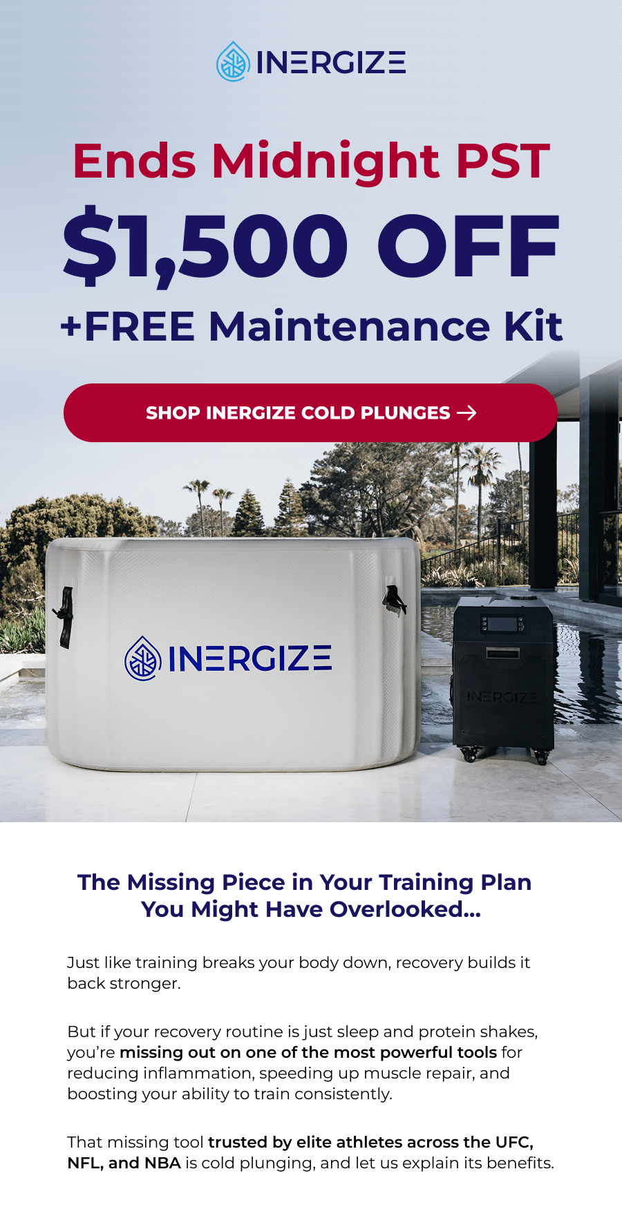 Ends Midnight PST $1,500 off +free Maintenance Kit. The Missing Piece in Your Training Plan  You Might Have Overlooked… Just like training breaks your body down, recovery builds it back stronger.  But if your recovery routine is just sleep and protein shakes, you're missing out on one of the most powerful tools for reducing inflammation, speeding up muscle repair, and boosting your ability to train consistently.  That missing tool trusted by elite athletes across the UFC, NFL, and NBA is cold plunging, and let us explain its benefits.