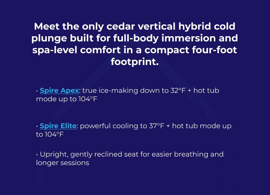 Meet the only cedar vertical hybrid cold plunge built for full-body immersion and spa-level comfort in a compact four-foot footprint. • Spire Apex: true ice-making down to 32°F + hot tub mode up to 104°F   • Spire Elite: powerful cooling to 37°F + hot tub mode up to 104°F  • Upright, gently reclined seat for easier breathing and longer sessions