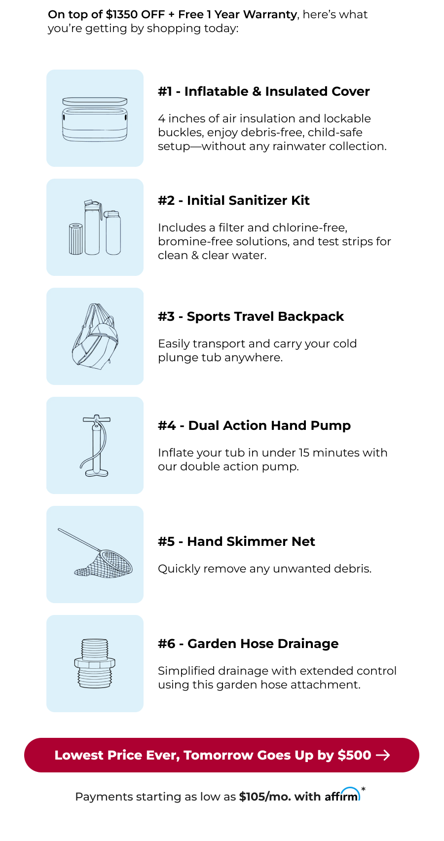 On top of $1350 OFF + Free 1 Year Warranty, here's what you're getting by shopping today: #1 - Inflatable & Insulated Cover 4 inches of air insulation and lockable buckles, enjoy debris-free, child-safe setup—without any rainwater collection. #2 - Initial Sanitizer Kit Includes a filter and chlorine-free, bromine-free solutions, and test strips for clean & clear water. #3 - Sports Travel Backpack Easily transport and carry your cold plunge tub anywhere. #4 - Dual Action Hand Pump Inflate your tub in under 15 minutes with our double action pump. #5 - Hand Skimmer Net Quickly remove any unwanted debris. #6 - Garden Hose Drainage Simplified drainage with extended control using this garden hose attachment. Lowest Price Ever, Tomorrow Goes Up by $500