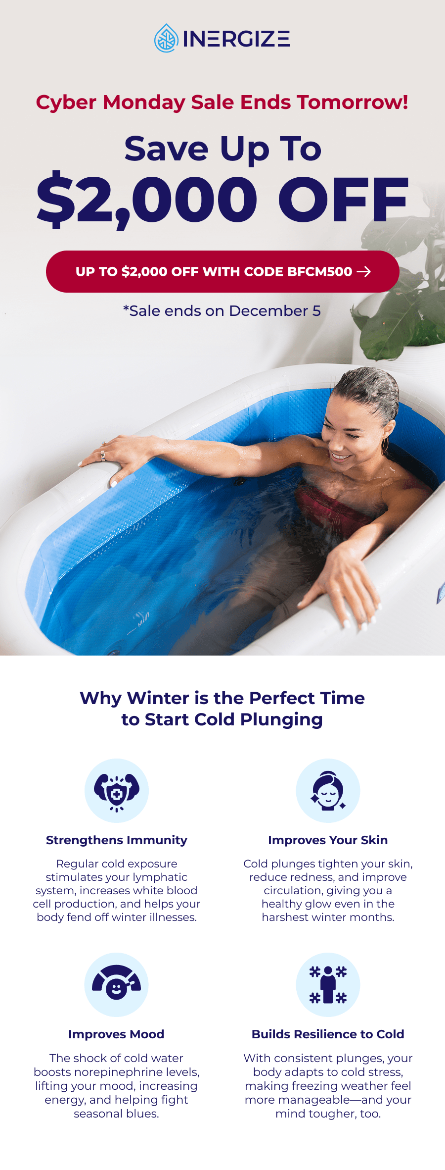 Cyber Monday Sale ends tomorro! Save up to $2,000 off. Why Winter is the Perfect Time to Start Cold Plunging Strengthens Immunity Improves Your Skin Regular cold exposure stimulates your lymphatic system, increases white blood cell production, and helps your body fend off winter illnesses. Cold plunges tighten your skin, reduce redness, and improve circulation, giving you a healthy glow even in the harshest winter months. Improves Mood Builds Resilience to Cold The shock of cold water boosts norepinephrine levels, lifting your mood, increasing energy, and helping fight seasonal blues. With consistent plunges, your body adapts to cold stress, making freezing weather feel more manageable—and your mind tougher, too.