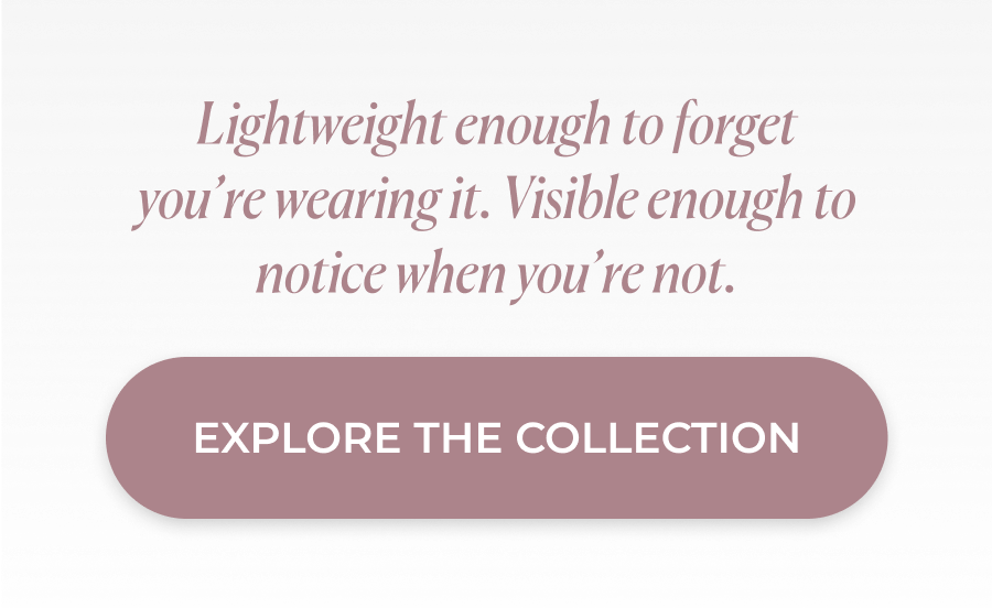 Lightweight enough to forget you’re wearing it. Visible enough to notice when you’re not. >>EXPLORE THE COLLECTION<<
