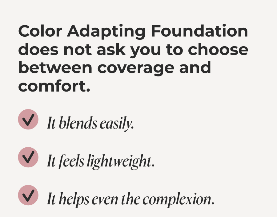 Color Adapting Foundation does not ask you to choose between coverage and comfort.