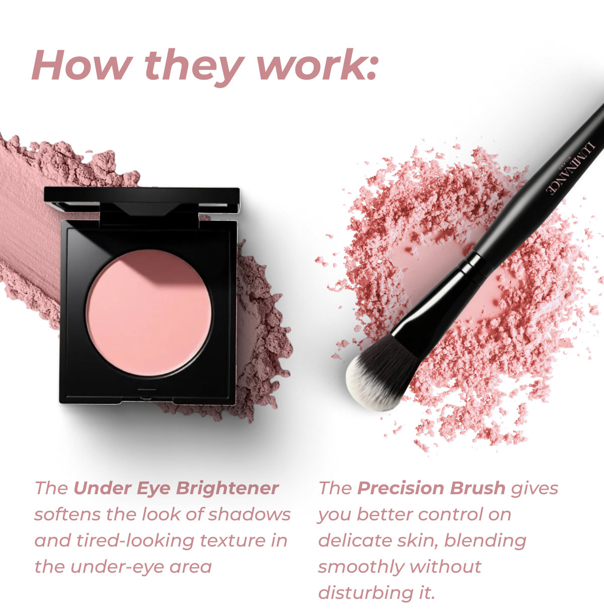 The Under Eye Brightener softens the look of shadows and tired-looking texture in the under-eye area. |  The Precision Brush gives you better control on delicate skin, blending smoothly without disturbing it.