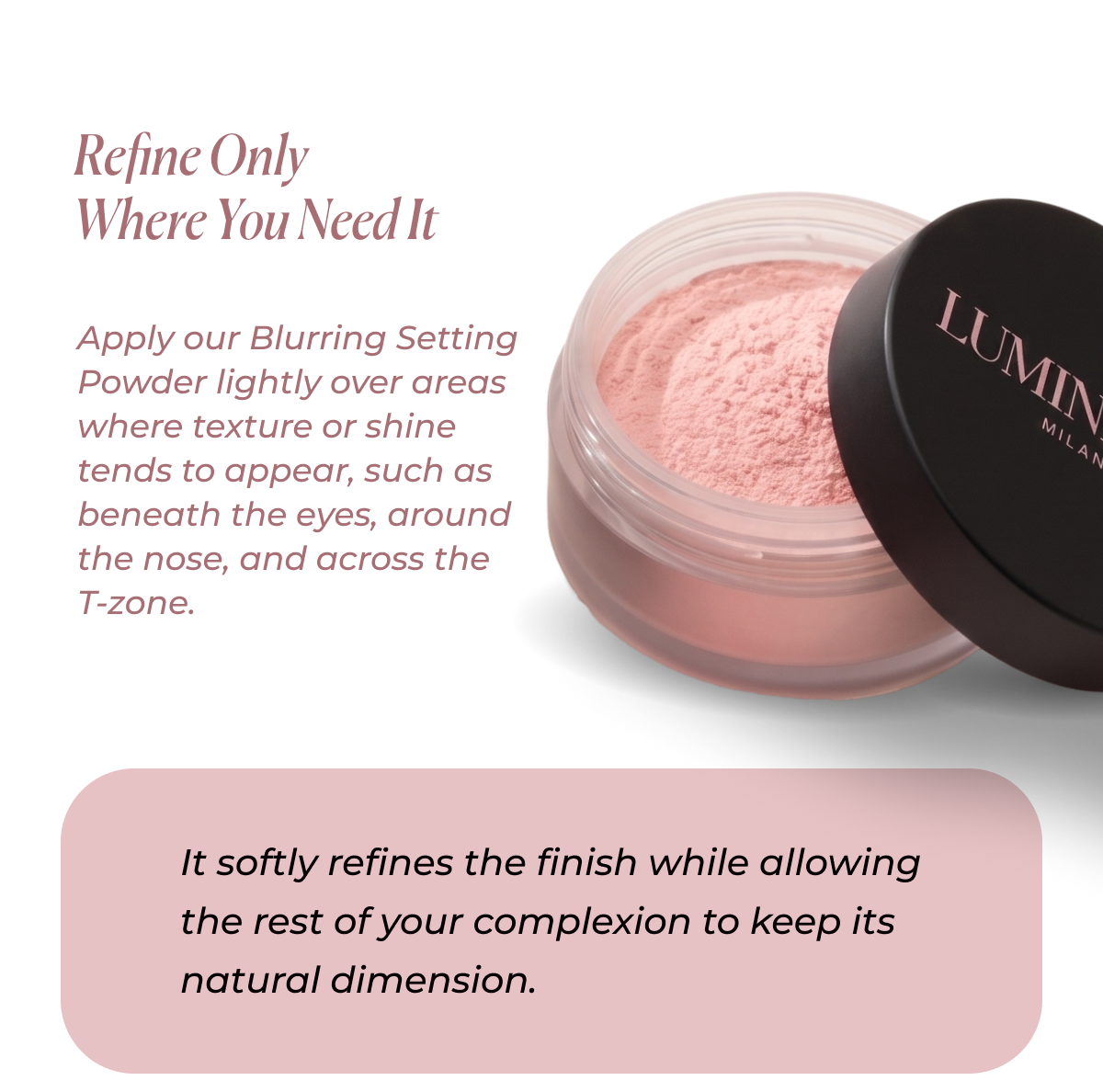 Refine Where You Need It Apply our Blurring Setting Powder lightly over areas where texture or shine tends to appear, such as beneath the eyes, around the nose, and across the T-zone. It softly refines the finish while allowing the rest of your complexion to keep its natural dimension.