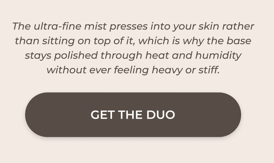 The ultra-fine mist presses into your skin rather than sitting on top of it, which is why the base stays polished through heat and humidity without ever feeling heavy or stiff. >> GET THE DUO <<