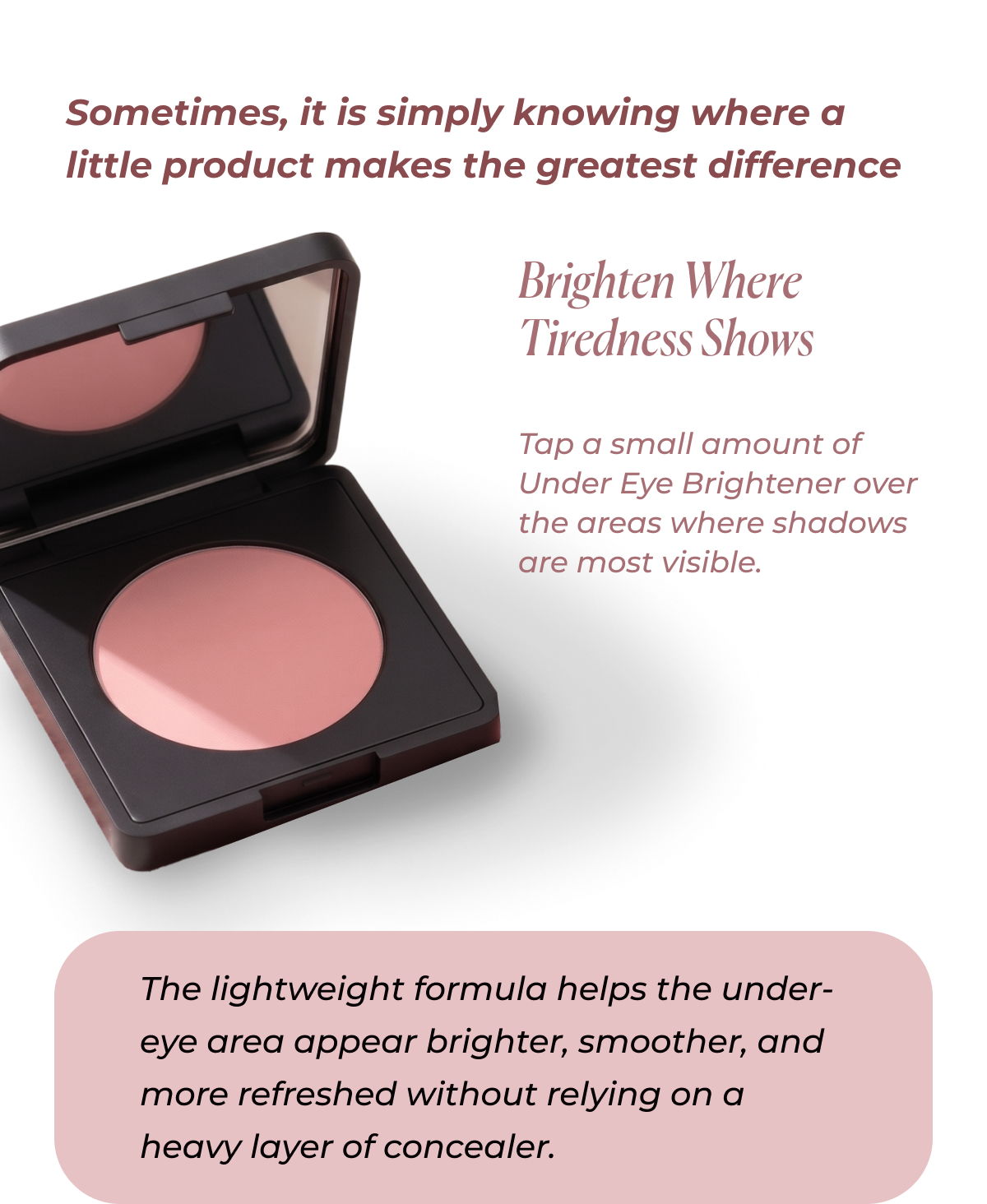 Sometimes, it is simply knowing where a little product makes the greatest difference   Brighten Where Tiredness Shows Tap a small amount of Under Eye Brightener over the areas where shadows are most visible. The lightweight formula helps the under-eye area appear brighter, smoother, and refreshed without relying on a heavy layer of concealer.