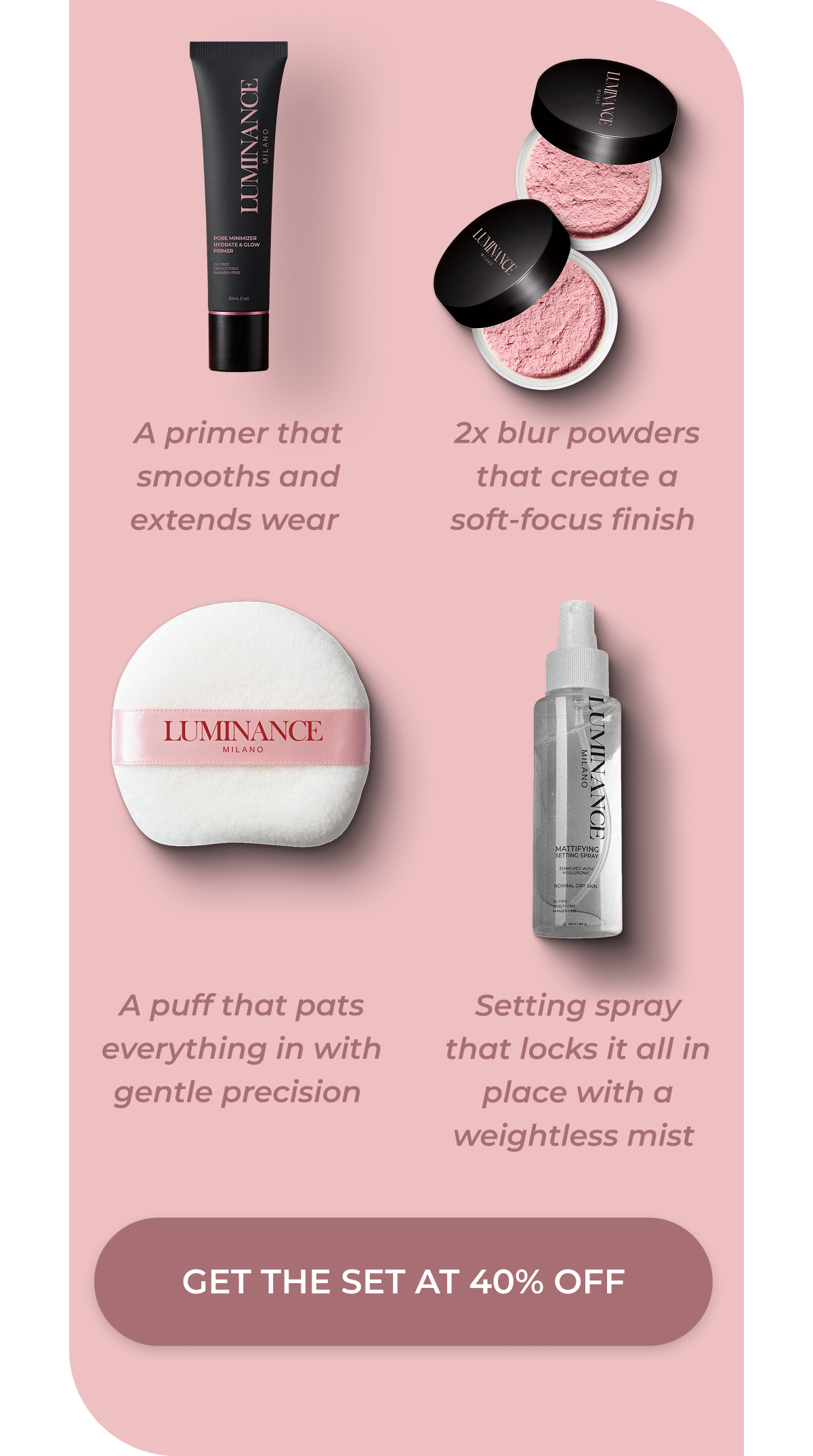 A primer that smooths and extends wear  2x blur powders that creates a soft-focus finish  A puff that pats everything in with gentle precision  Setting spray that locks it all in place with a weightless mist  >> GET THE SET AT 40 PERCENT DISCOUNTED<< 